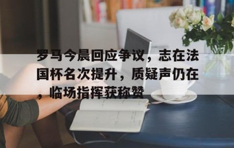 九游体育app-罗马今晨回应争议，志在法国杯名次提升，质疑声仍在，临场指挥获称赞的简单介绍