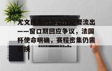 九游体育下载-关于尤文图斯内部会议纪要流出——窗口期回应争议，法国杯使命明确，赛程密集仍需轮换的信息